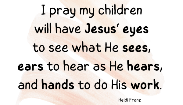 Heidi Franz Quote:  I pray my children will have Jesus’ eyes to see what He sees, ears to hear as He hears, and hands to do His work.