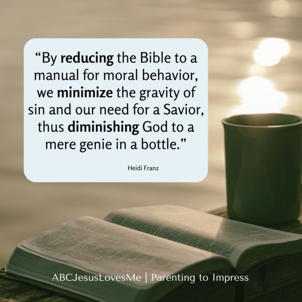 “By reducing the Bible to a manual for moral behavior, we minimize the gravity of sin and our need for a Savior, thus diminishing God to a mere genie in a bottle.”                         
                                     Heidi Franz | Parenting to Impress
